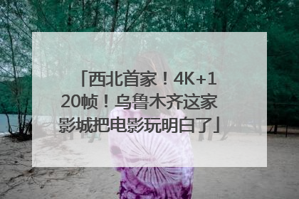 西北首家！4K+120帧！乌鲁木齐这家影城把电影玩明白了